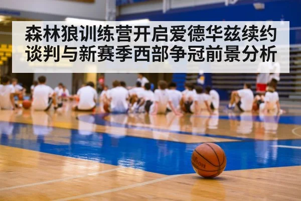 森林狼训练营开启爱德华兹续约谈判与新赛季西部争冠前景分析