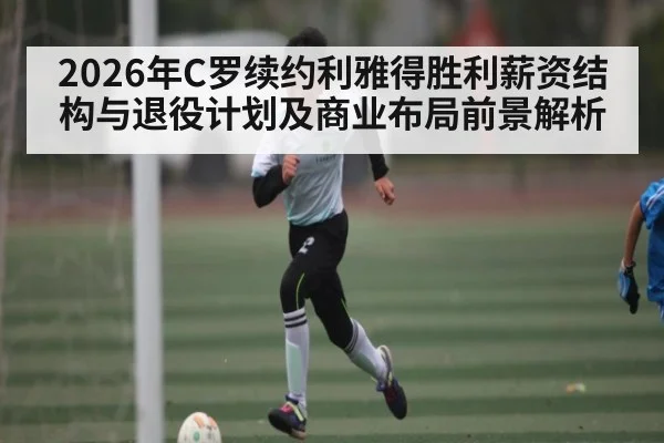 2026年C罗续约利雅得胜利薪资结构与退役计划及商业布局前景解析
