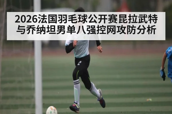 2026法国羽毛球公开赛昆拉武特与乔纳坦男单八强控网攻防分析